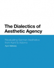 The Dialectics of Aesthetic Agency: Revaluating German Aesthetics from Kant to Adorno (Bloomsbury Studies in Philosophy)