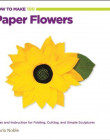 HOW TO MAKE 100 PAPER FLOWERS: IDEAS AND INSTRUCTION FOR FOLDING, CUTTING, AND SIMPLE SCULPTURES