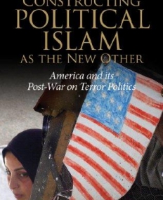 CONSTRUCTING POLITICAL ISLAM AS THE NEW OTHER: AMERICA AND ITS POST-WAR ON TERROR POLITICS (INTERNATIONAL LIBRARY OF POLITICAL STUDIES)
