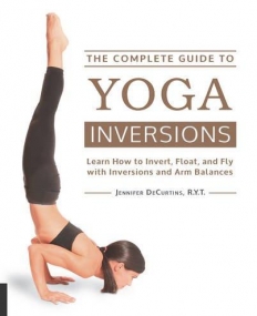 The Complete Guide to Yoga Inversions: Learn How to Invert, Float, and Fly with Inversions and Arm Balances