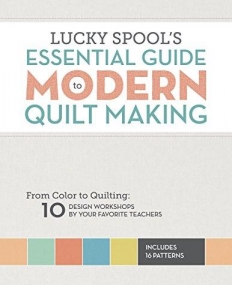 Lucky Spool's Essential Guide to Modern Quilt Making: From Color to Quilting: 10 Design Workshops by Your Favorite Teachers