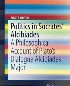 Politics in Socrates' Alcibiades: A Philosophical Account of Plato's Dialogue Alcibiades Major (SpringerBriefs in Philosophy)