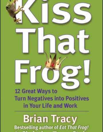 KISS THAT FROG! 12 GREAT WAYS TO TURN NEGATIVES INTO POSITIVES IN YOUR LIFE AND WORK