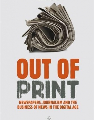 OUT OF PRINT: NEWSPAPERS, JOURNALISM AND THE BUSINESS OF NEWS IN THE DIGITAL AGE