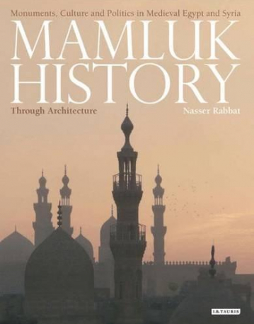 MAMLUK HISTORY THROUGH ARCHITECTURE: MONUMENTS, CULTURE AND POLITICS IN MEDIEVAL EGYPT AND SYRIA