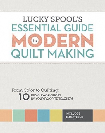 Lucky Spool's Essential Guide to Modern Quilt Making: From Color to Quilting: 10 Design Workshops by Your Favorite Teachers