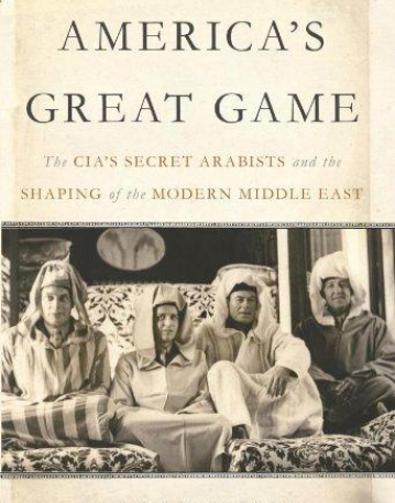 America's Great Game: The CIA’s Secret Arabists and the Shaping of the Modern Middle East